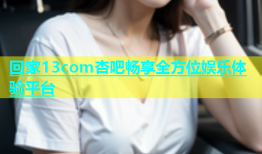 回家13com杏吧畅享全方位娱乐体验平台