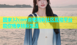 回家32com杏吧精彩社区互动平台助你畅享精彩生活