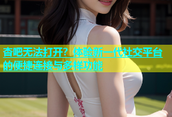 杏吧无法打开？体验新一代社交平台的便捷连接与多样功能