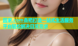 回家.com杏吧打造一站式生活服务平台轻松解决日常需求