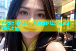 杏吧旧版入口：发现更多社交互动和娱乐功能