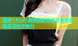 回家12com杏吧精彩互动平台尽享娱乐与社交魅力