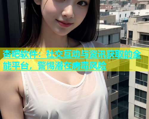 杏吧软件：社交互动与资讯获取的全能平台，警惕潜在病毒风险