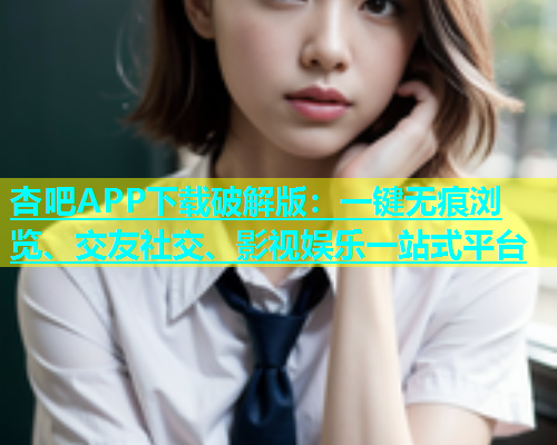 杏吧APP下载破解版：一键无痕浏览、交友社交、影视娱乐一站式平台