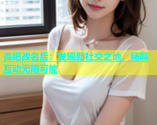 杏吧改名后：发现新社交之地，畅聊互动无限可能
