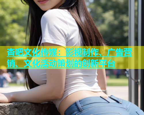 杏吧文化传媒：影视制作、广告营销、文化活动策划的创新平台