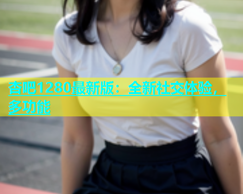 杏吧1280最新版：全新社交体验，多功能
