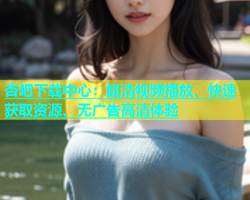 杏吧下载中心：超清视频播放、快速获取资源、无广告高清体验