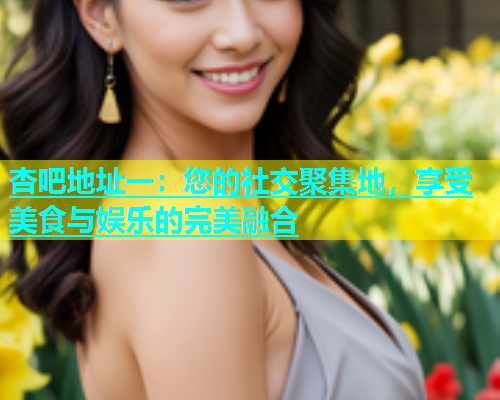 杏吧地址一：您的社交聚集地，享受美食与娱乐的完美融合