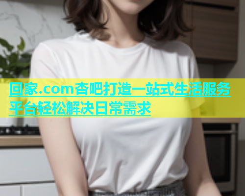 回家.com杏吧打造一站式生活服务平台轻松解决日常需求