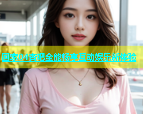 回家04杏吧全能畅享互动娱乐新体验