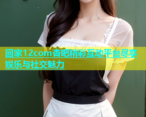 回家12com杏吧精彩互动平台尽享娱乐与社交魅力