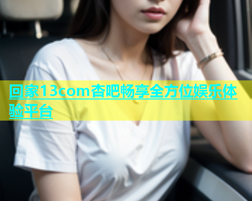 回家13com杏吧畅享全方位娱乐体验平台