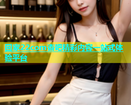 回家22com杏吧精彩内容一站式体验平台