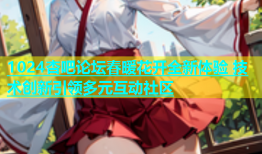 1024杏吧论坛春暖花开全新体验 技术创新引领多元互动社区