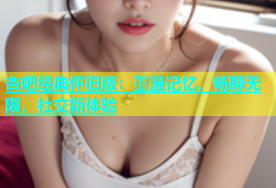 杏吧经典怀旧版：重温记忆，畅聊无限，社交新体验