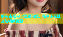 解决杏吧APP登录问题，畅享多元社交与视频资源