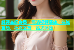 解锁杏吧会员：高清视频播放、在线互动、社交交友一站式体验