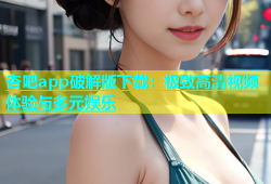 杏吧app破解版下载：极致高清视频体验与多元娱乐