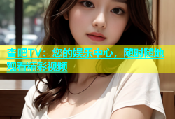 杏吧TV：您的娱乐中心，随时随地观看精彩视频