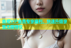 杏吧VIP会员专享福利，快速升级享受无限特权