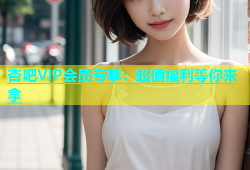 杏吧VIP会员专享：超值福利等你来拿