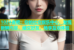 1024杏吧：你的社交娱乐中心，发现新鲜内容，结交好友，畅享互动体验