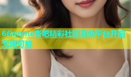 66qqme杏吧精彩社区互动平台开启无限可能