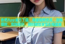 杏吧App官方下载：海量视频资源，流畅播放，离线缓存，随时随地享受影视盛宴