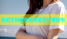 杏吧手机版全新体验尽在掌握中