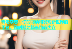 杏吧杂志：你的阅读和发现新世界的平台，随时随地畅享精彩内容
