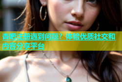 杏吧注册遇到问题？体验优质社交和内容分享平台
