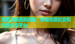 杏吧注册遇到问题？体验优质社交和内容分享平台