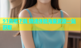 91杏吧下载 极速体验海量资源一站获取