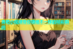 杏吧小视频带你领略不一样的精彩瞬间