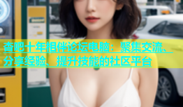 杏吧十年相伴论坛电脑：聚集交流、分享经验、提升技能的社区平台