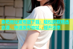 杏吧地址发布器下载：轻松获取精选资源，快速发布地址，提升效率