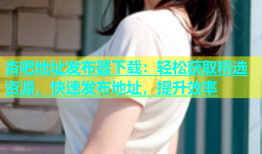 杏吧地址发布器下载：轻松获取精选资源，快速发布地址，提升效率