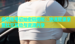 杏吧账号初始密码揭秘：快速登录享受社交互动与资源共享