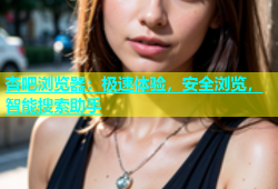 杏吧浏览器：极速体验，安全浏览，智能搜索助手