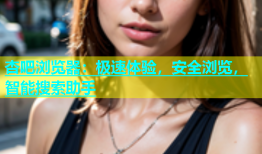 杏吧浏览器：极速体验，安全浏览，智能搜索助手