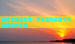 杏吧主播聚集地：尽享互动直播与社区互动的乐趣