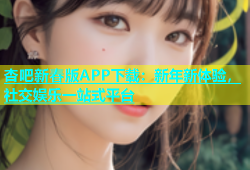 杏吧新春版APP下载：新年新体验，社交娱乐一站式平台