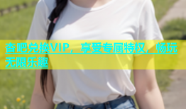 杏吧兑换VIP，享受专属特权，畅玩无限乐趣