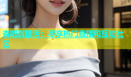 杏吧直播污：尽享热门直播和互动社区