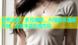 杏吧论坛：多元视频、AI换脸及直播平台，尽享丰富影视内容