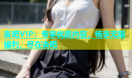杏吧VIP：专享优质内容，畅享无限福利，尽在杏吧