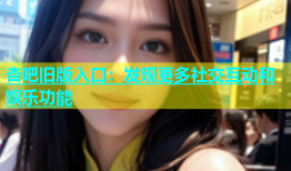 杏吧旧版入口：发现更多社交互动和娱乐功能