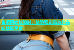 杏吧网络故障时，体验稳定高效的在线社区平台