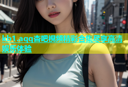 kb1.aqq杏吧視頻精彩合集尽享高清娱乐体验